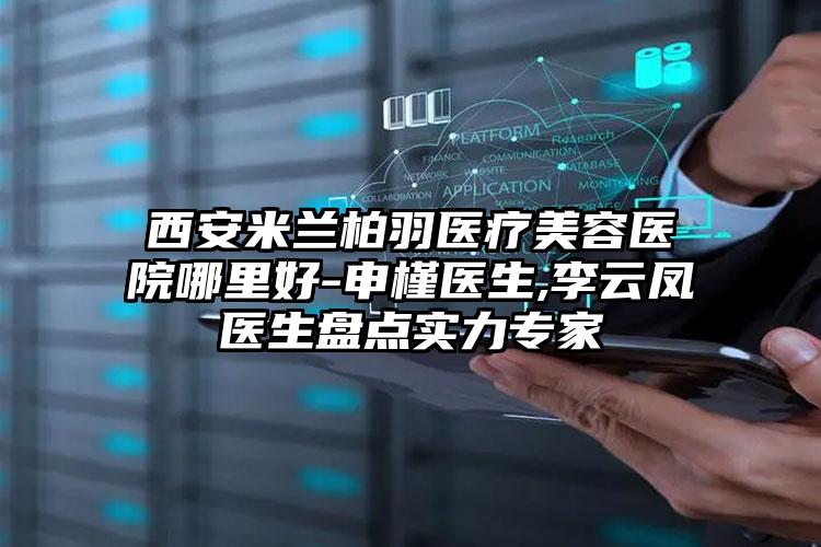 西安米兰柏羽医疗美容医院哪里好-申槿医生,李云凤医生盘点实力专家