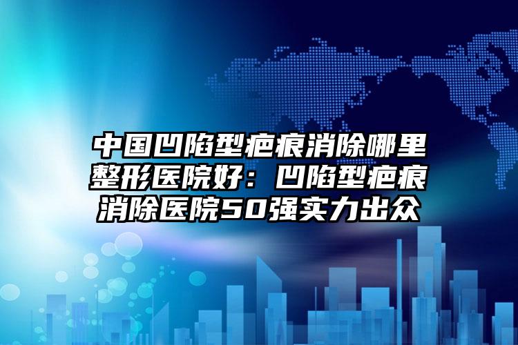 中国凹陷型疤痕消除哪里整形医院好:凹陷型疤痕消除医院50强实力出众
