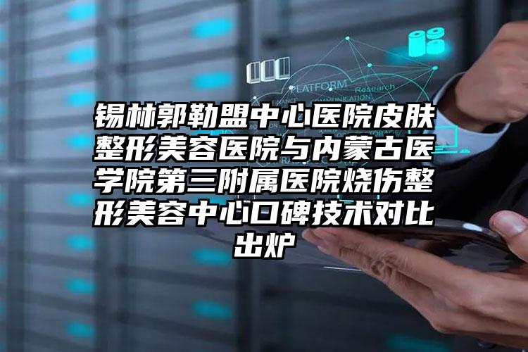 锡林郭勒盟中心医院皮肤整形美容医院与内蒙古医学院第三附属医院烧伤整形美容中心口碑技术对比出炉