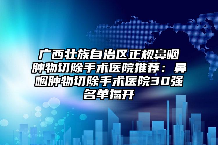 广西壮族自治区正规鼻咽肿物切除手术医院推荐:鼻咽肿物切除手术医院30强名单揭开