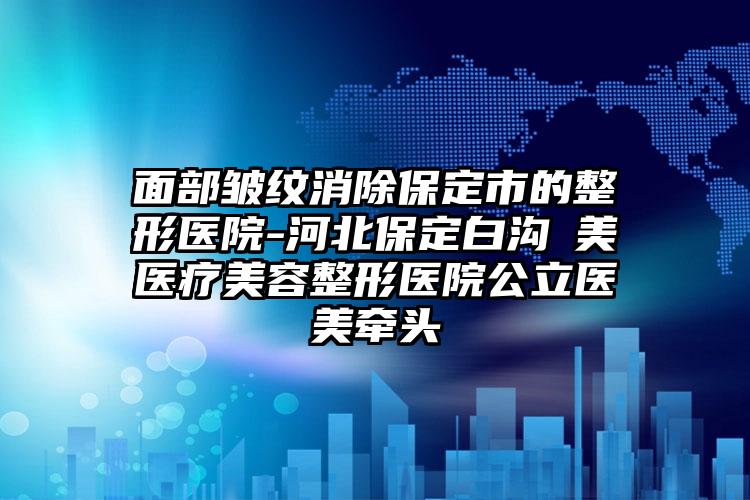 面部皱纹消除保定市的整形医院-河北保定白沟姮美医疗美容整形医院公立医美牵头