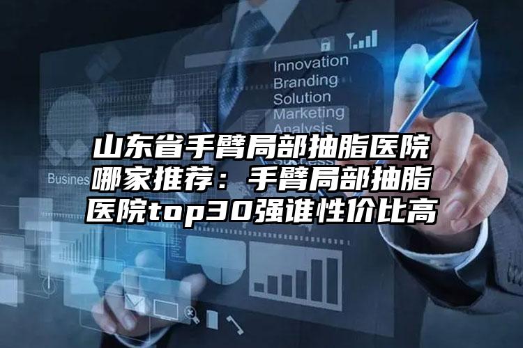 山东省手臂局部抽脂医院哪家推荐:手臂局部抽脂医院top30强谁性价比高