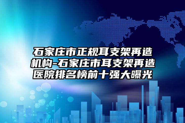 石家庄市正规耳支架再造机构-石家庄市耳支架再造医院排名榜前十强大曝光