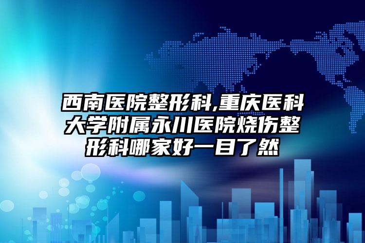 西南医院整形科,重庆医科大学附属永川医院烧伤整形科哪家好一目了然