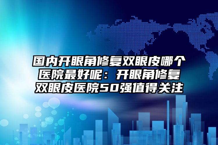 国内开眼角修复双眼皮哪个医院最好呢：开眼角修复双眼皮医院50强值得关注