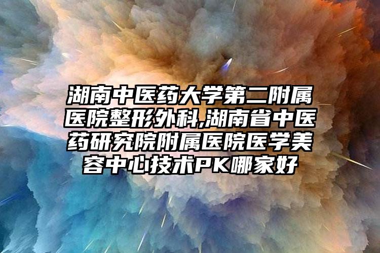 湖南中医药大学第二附属医院整形外科,湖南省中医药研究院附属医院医学美容中心技术PK哪家好