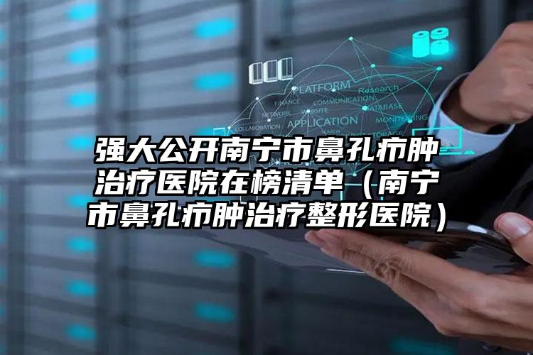 强大公开南宁市鼻孔疖肿治疗医院在榜清单（南宁市鼻孔疖肿治疗整形医院）