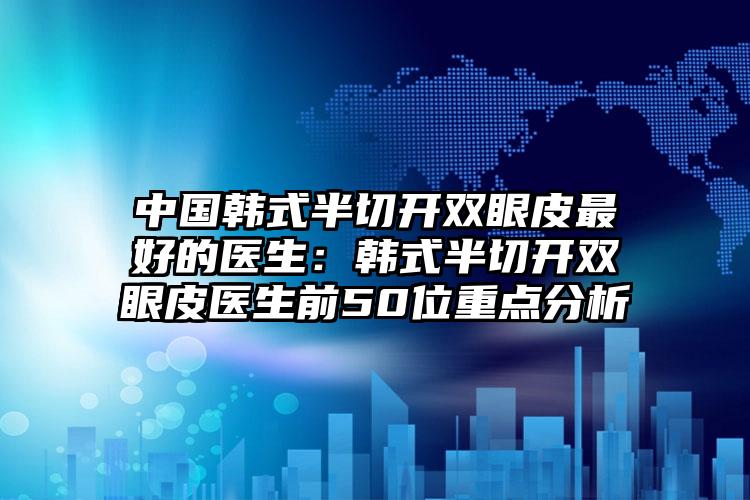 中国韩式半切开双眼皮最好的医生:韩式半切开双眼皮医生前50位重点分析