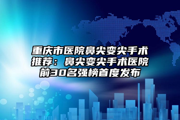 重庆市医院鼻尖变尖手术推荐:鼻尖变尖手术医院前30名强榜首度发布