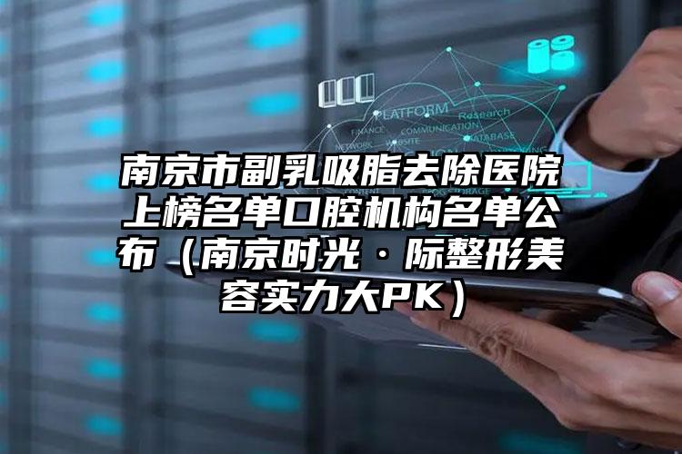 南京市副乳吸脂去除医院上榜名单口腔机构名单公布（南京时光·际整形美容实力大PK）