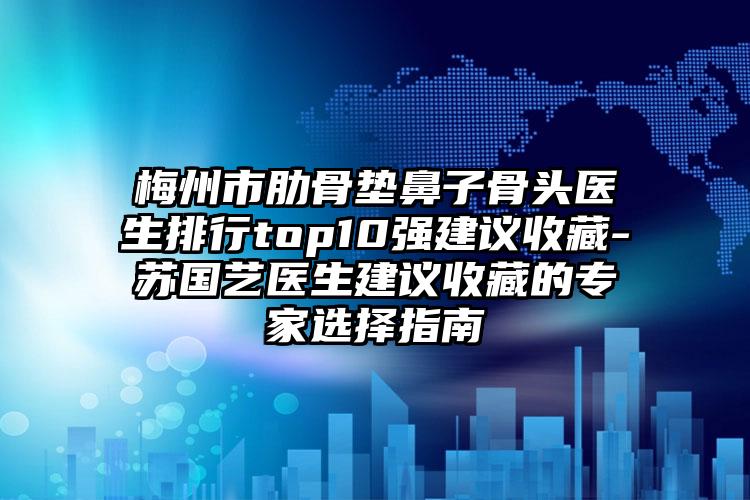 梅州市肋骨垫鼻子骨头医生排行top10强建议收藏-苏国艺医生建议收藏的专家选择指南