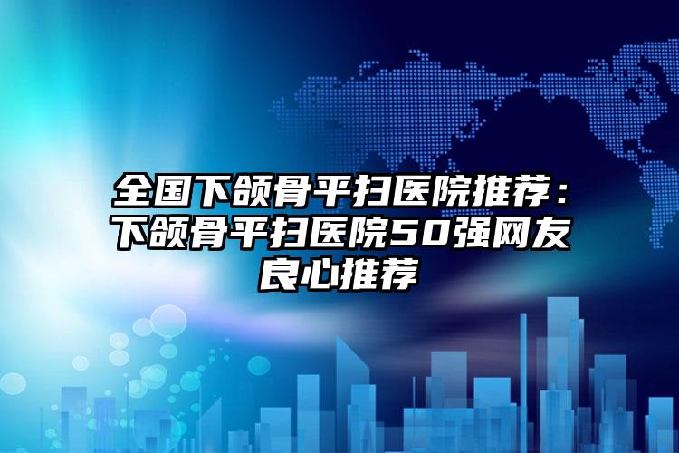 全国下颌骨平扫医院推荐:下颌骨平扫医院50强网友良心推荐