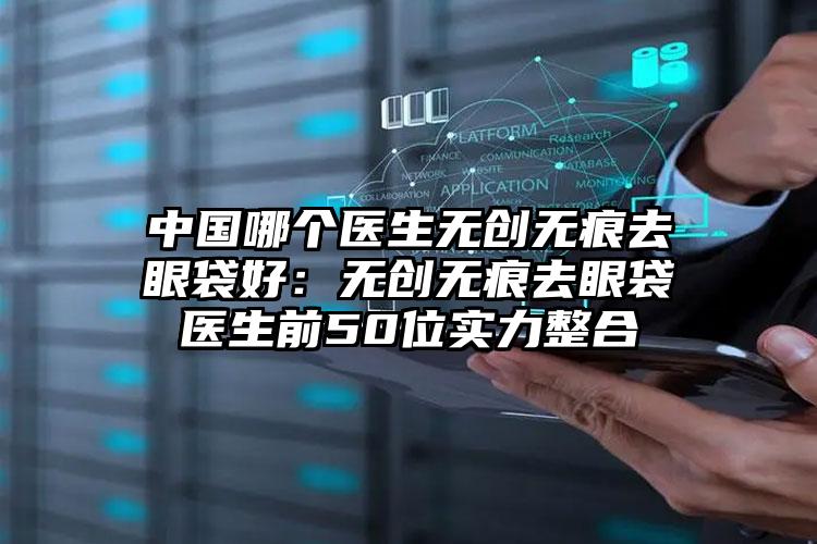 中国哪个医生无创无痕去眼袋好:无创无痕去眼袋医生前50位实力整合