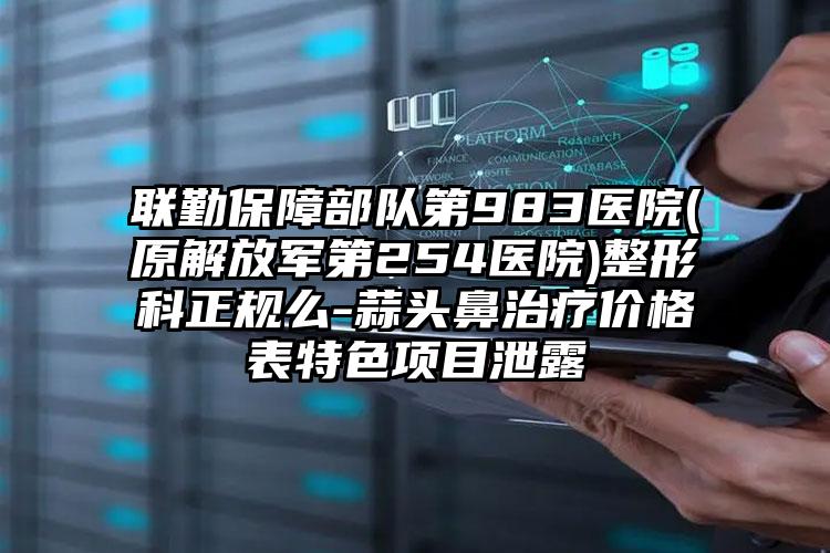 联勤保障部队第983医院(原解放军第254医院)整形科正规么-蒜头鼻治疗价格表特色项目泄露