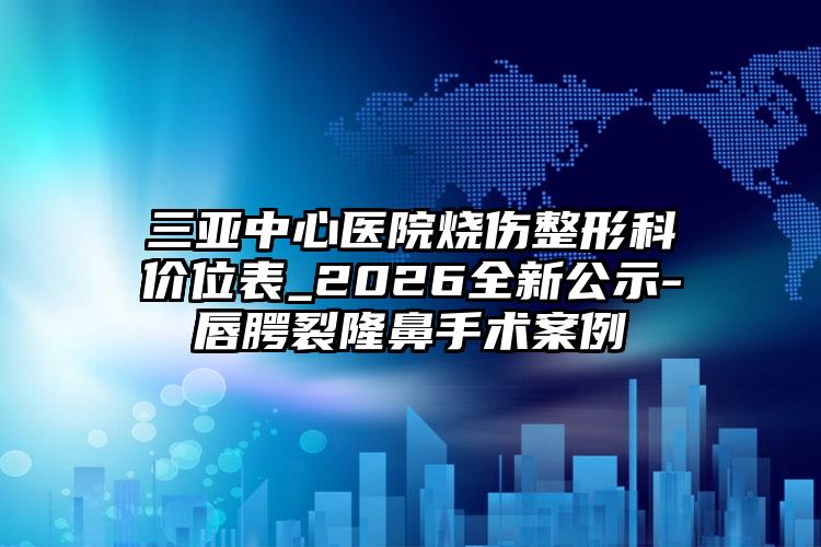 三亚中心医院烧伤整形科价位表_2026全新公示-唇腭裂隆鼻手术案例
