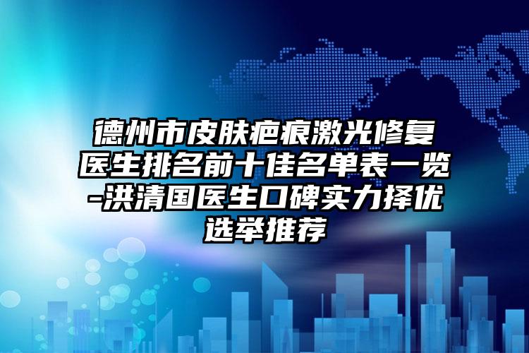 德州市皮肤疤痕激光修复医生排名前十佳名单表一览-洪清国医生口碑实力择优选举推荐