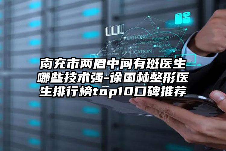 南充市两眉中间有斑医生哪些技术强-徐国林整形医生排行榜top10口碑推荐
