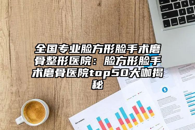 全国专业脸方形脸手术磨骨整形医院：脸方形脸手术磨骨医院top50大咖揭秘