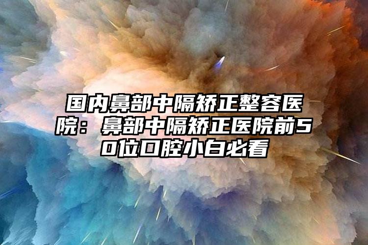 国内鼻部中隔矫正整容医院:鼻部中隔矫正医院前50位口腔小白必看