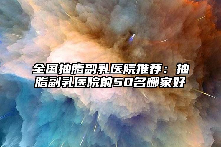 全国抽脂副乳医院推荐:抽脂副乳医院前50名哪家好