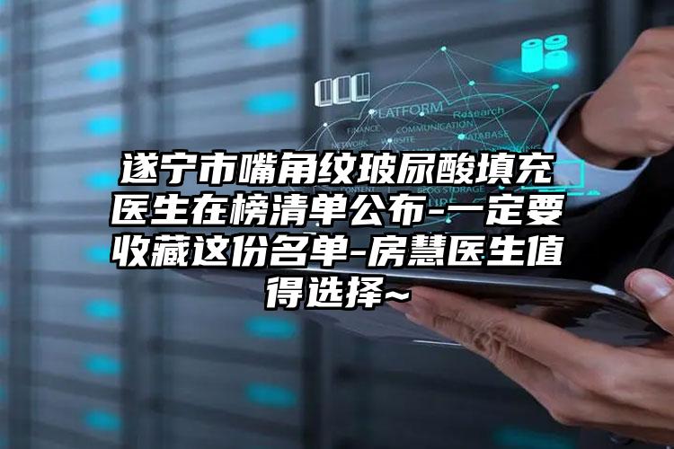 遂宁市嘴角纹玻尿酸填充医生在榜清单公布-一定要收藏这份名单-房慧医生值得选择~