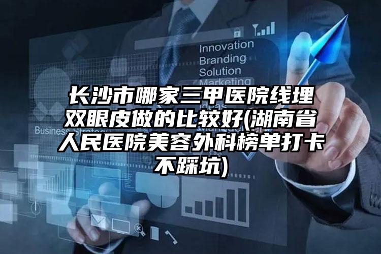 长沙市哪家三甲医院线埋双眼皮做的比较好(湖南省人民医院美容外科榜单打卡不踩坑)