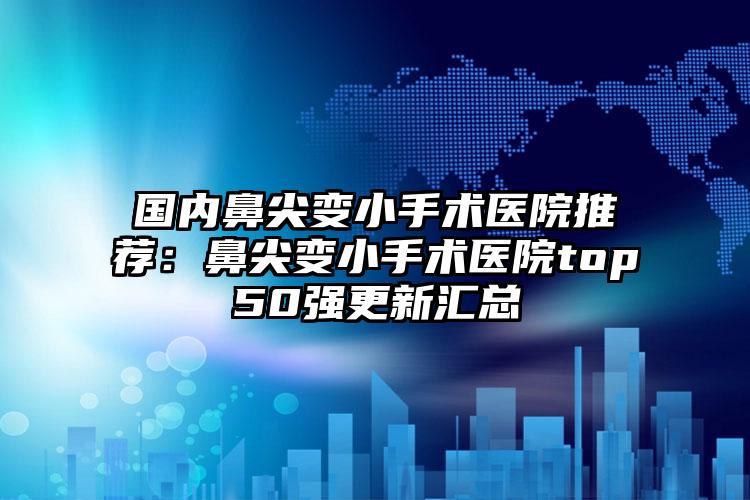 国内鼻尖变小手术医院推荐:鼻尖变小手术医院top50强更新汇总