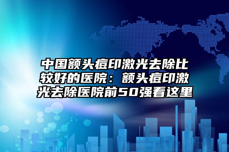 中国额头痘印激光去除比较好的医院:额头痘印激光去除医院前50强看这里