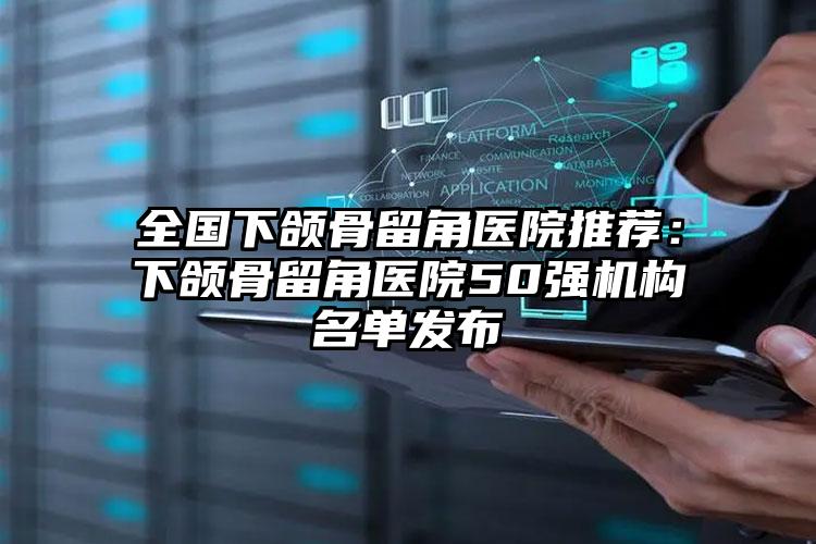 全国下颌骨留角医院推荐:下颌骨留角医院50强机构名单发布
