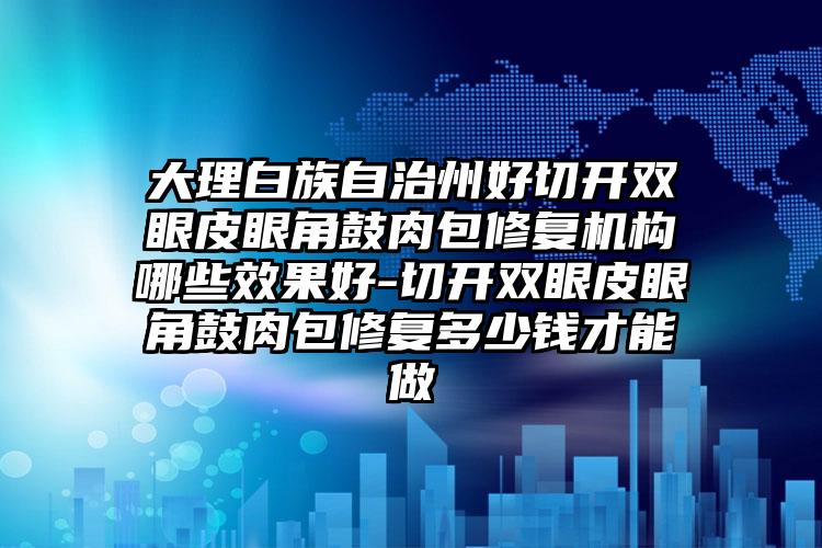 大理白族自治州好切开双眼皮眼角鼓肉包修复机构哪些效果好-切开双眼皮眼角鼓肉包修复多少钱才能做
