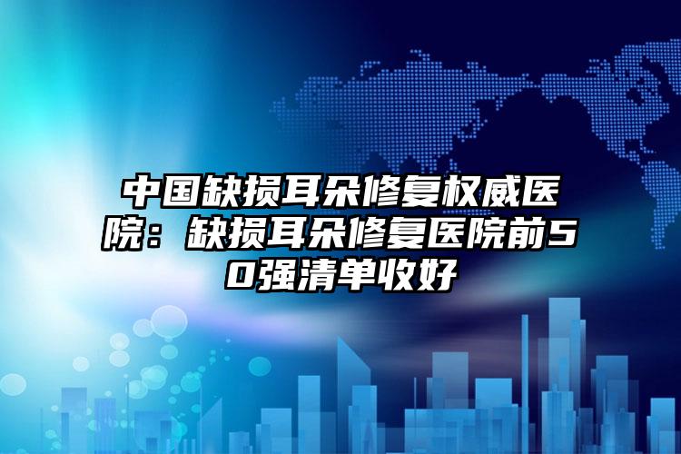 中国缺损耳朵修复权威医院:缺损耳朵修复医院前50强清单收好