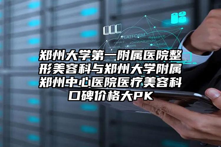 郑州大学第一附属医院整形美容科与郑州大学附属郑州中心医院医疗美容科口碑价格大PK