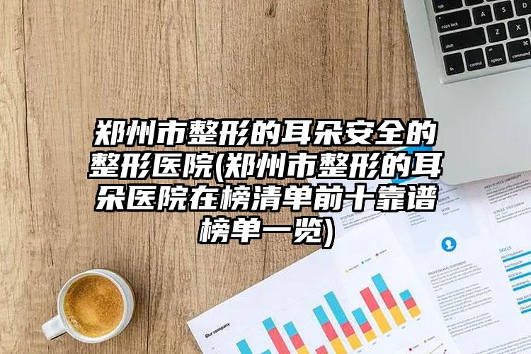 郑州市整形的耳朵安全的整形医院(郑州市整形的耳朵医院在榜清单前十靠谱榜单一览)