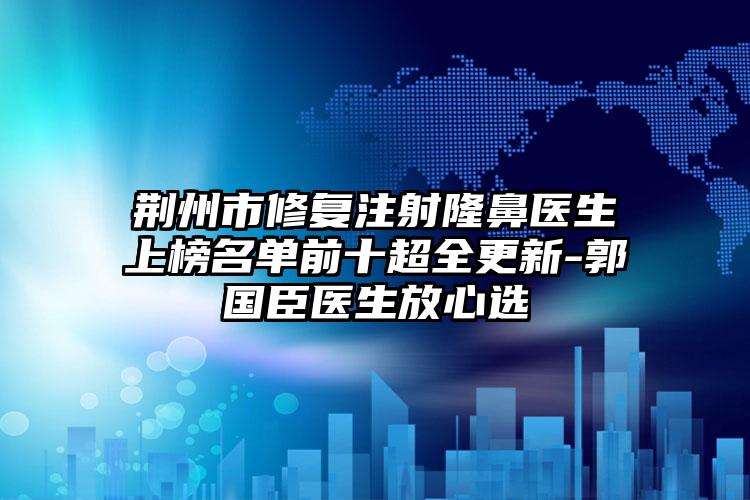 荆州市修复注射隆鼻医生上榜名单前十超全更新-郭国臣医生放心选