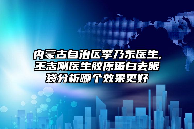 内蒙古自治区李乃东医生,王志刚医生胶原蛋白去眼袋分析哪个效果更好