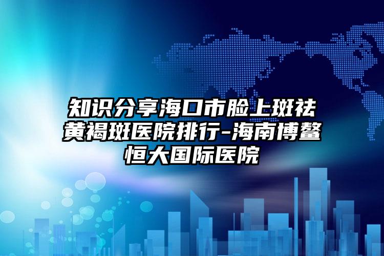 知识分享海口市脸上斑祛黄褐斑医院排行-海南博鳌恒大国际医院