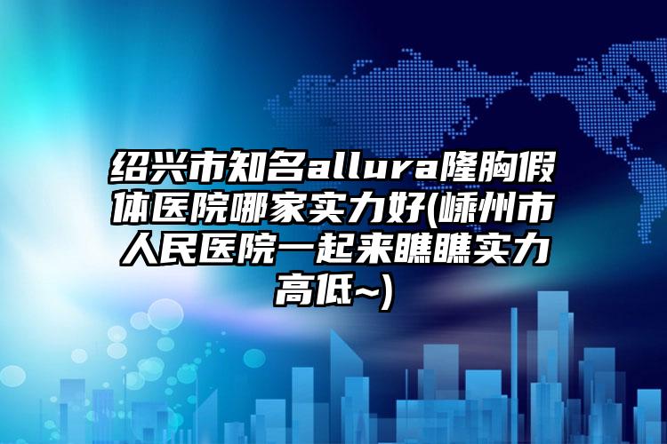 绍兴市知名allura隆胸假体医院哪家实力好(嵊州市人民医院一起来瞧瞧实力高低~)