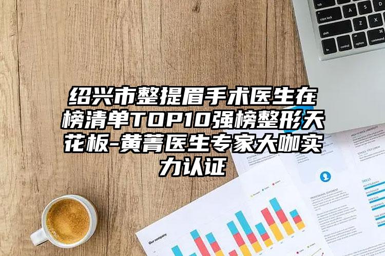 绍兴市整提眉手术医生在榜清单TOP10强榜整形天花板-黄菁医生专家大咖实力认证