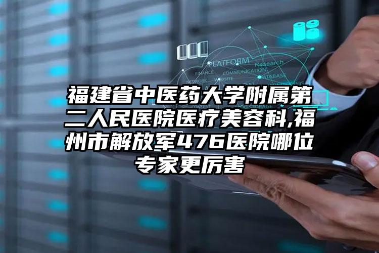福建省中医药大学附属第二人民医院医疗美容科,福州市解放军476医院哪位专家更厉害