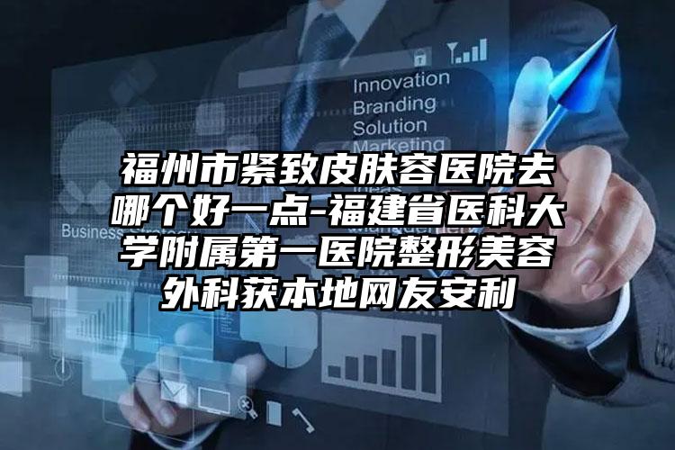 福州市紧致皮肤容医院去哪个好一点-福建省医科大学附属第一医院整形美容外科获本地网友安利