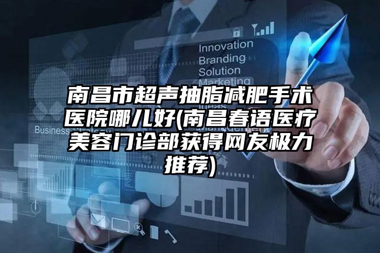 南昌市超声抽脂减肥手术医院哪儿好(南昌春语医疗美容门诊部获得网友极力推荐)