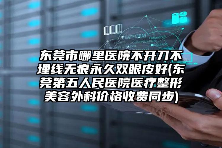 东莞市哪里医院不开刀不埋线无痕永久双眼皮好(东莞第五人民医院医疗整形美容外科价格收费同步)