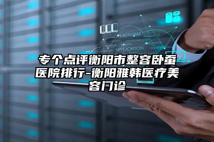 专个点评衡阳市整容卧蚕医院排行-衡阳雅韩医疗美容门诊