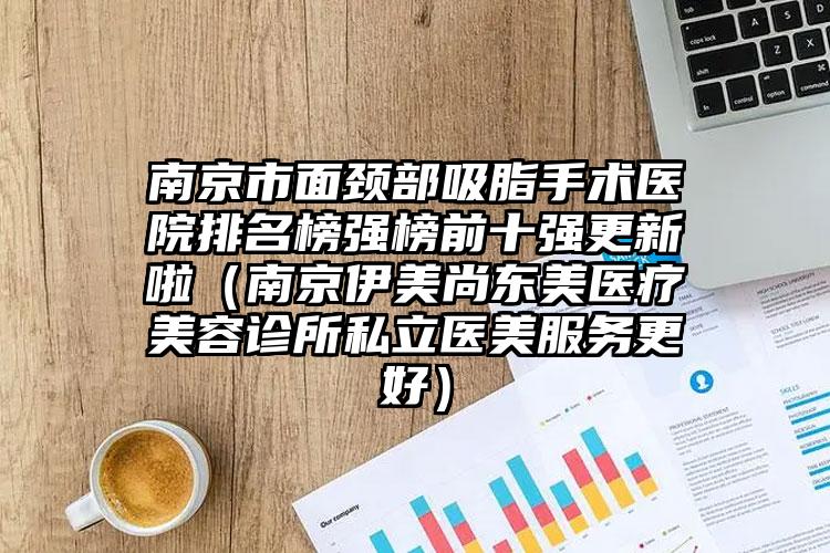 南京市面颈部吸脂手术医院排名榜强榜前十强更新啦（南京伊美尚东美医疗美容诊所私立医美服务更好）