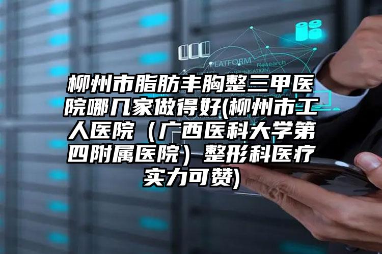 柳州市脂肪丰胸整三甲医院哪几家做得好(柳州市工人医院(广西医科大学第四附属医院)整形科医疗实力可赞)