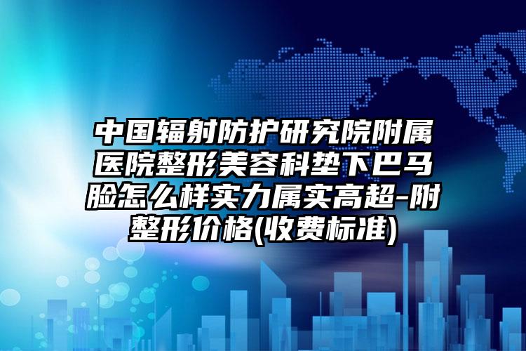 中国辐射防护研究院附属医院整形美容科垫下巴马脸怎么样实力属实高超-附整形价格(收费标准)