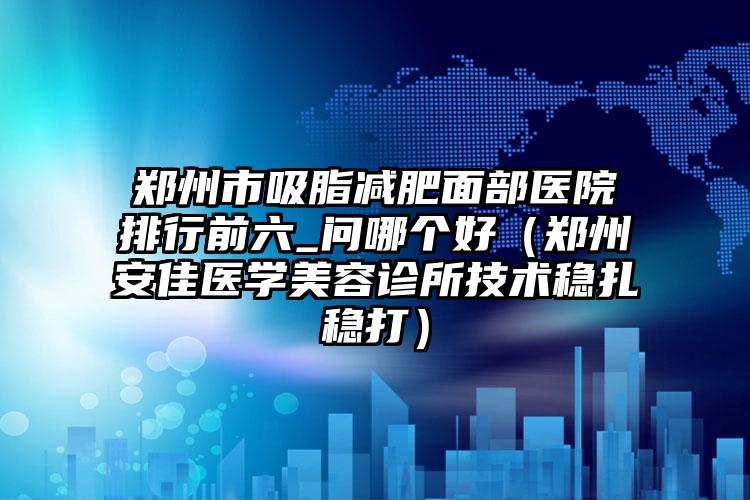 郑州市吸脂减肥面部医院排行前六_问哪个好(郑州安佳医学美容诊所技术稳扎稳打)