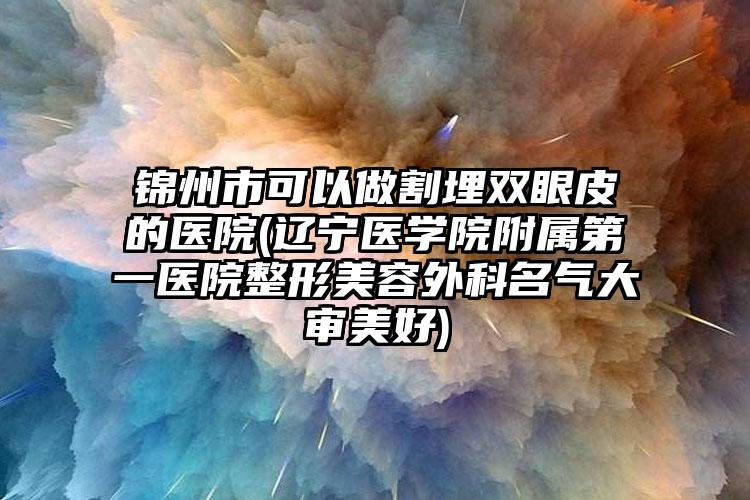 锦州市可以做割埋双眼皮的医院(辽宁医学院附属第一医院整形美容外科名气大审美好)
