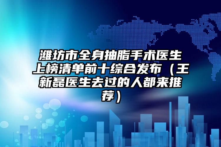 潍坊市全身抽脂手术医生上榜清单前十综合发布(王新磊医生去过的人都来推荐)