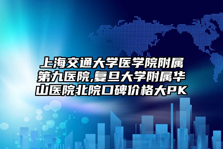 上海交通大学医学院附属第九医院,复旦大学附属华山医院北院口碑价格大PK